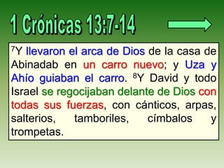 7Y llevaron el arca de Dios de la casa de
Abinadab en un carro nuevo; y Uza y
Ahío guiaban el carro. 8Y David y todo
Israel se regocijaban delante de Dios con
todas sus fuerzas, con cánticos, arpas,
salterios, tamboriles, címbalos y
trompetas.
 