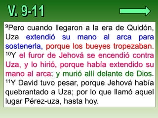9Pero cuando llegaron a la era de Quidón,
Uza extendió su mano al arca para
sostenerla, porque los bueyes tropezaban.
10Y el furor de Jehová se encendió contra
Uza, y lo hirió, porque había extendido su
mano al arca; y murió allí delante de Dios.
11Y David tuvo pesar, porque Jehová había
quebrantado a Uza; por lo que llamó aquel
lugar Pérez-uza, hasta hoy.
 