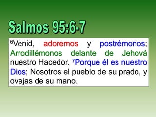 6Venid, adoremos y postrémonos;
Arrodillémonos delante de Jehová
nuestro Hacedor. 7Porque él es nuestro
Dios; Nosotros el pueblo de su prado, y
ovejas de su mano.
 
