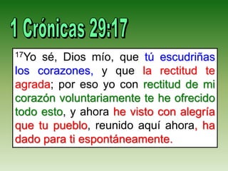 17Yo sé, Dios mío, que tú escudriñas
los corazones, y que la rectitud te
agrada; por eso yo con rectitud de mi
corazón voluntariamente te he ofrecido
todo esto, y ahora he visto con alegría
que tu pueblo, reunido aquí ahora, ha
dado para ti espontáneamente.
 