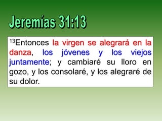 13Entonces la virgen se alegrará en la
danza, los jóvenes y los viejos
juntamente; y cambiaré su lloro en
gozo, y los consolaré, y los alegraré de
su dolor.
 