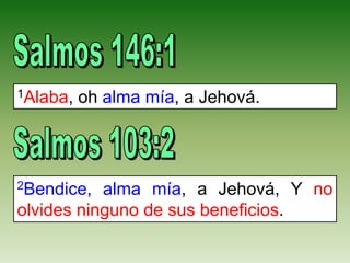 1Alaba, oh alma mía, a Jehová.
2Bendice, alma mía, a Jehová, Y no
olvides ninguno de sus beneficios.
 