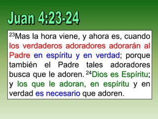 23Mas la hora viene, y ahora es, cuando
los verdaderos adoradores adorarán al
Padre en espíritu y en verdad; porque
también el Padre tales adoradores
busca que le adoren. 24Dios es Espíritu;
y los que le adoran, en espíritu y en
verdad es necesario que adoren.
 