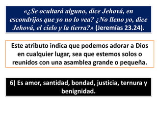 «¿Se ocultará alguno, dice Jehová, en
escondrijos que yo no lo vea? ¿No lleno yo, dice
Jehová, el cielo y la tierra?» (Jeremías 23.24).
Este atributo indica que podemos adorar a Dios
en cualquier lugar, sea que estemos solos o
reunidos con una asamblea grande o pequeña.
6) Es amor, santidad, bondad, justicia, ternura y
benignidad.
 