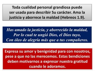 Toda cualidad personal grandiosa puede
ser usada para describir Su carácter. Ama la
justicia y aborrece la maldad (Hebreos 1.9).
Has amado la justicia, y aborrecido la maldad,
Por lo cual te ungió Dios, el Dios tuyo,
Con óleo de alegría más que a tus compañeros.
Expresa su amor y benignidad para con nosotros,
pese a que no las merecemos. Estas bendiciones
deben motivarnos a expresar nuestra gratitud
cuando le adoramos.
 