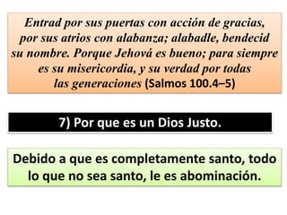 Entrad por sus puertas con acción de gracias,
por sus atrios con alabanza; alabadle, bendecid
su nombre. Porque Jehová es bueno; para siempre
es su misericordia, y su verdad por todas
las generaciones (Salmos 100.4–5)
7) Por que es un Dios Justo.
Debido a que es completamente santo, todo
lo que no sea santo, le es abominación.
 