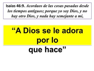 Isaias 46:9. Acordaos de las cosas pasadas desde
los tiempos antiguos; porque yo soy Dios, y no
hay otro Dios, y nada hay semejante a mí,
“A Dios se le adora
por lo
que hace”
 