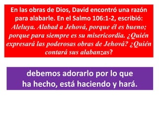 En las obras de Dios, David encontró una razón
para alabarle. En el Salmo 106:1-2, escribió:
Aleluya. Alabad a Jehová, porque él es bueno;
porque para siempre es su misericordia. ¿Quién
expresará las poderosas obras de Jehová? ¿Quién
contará sus alabanzas?
debemos adorarlo por lo que
ha hecho, está haciendo y hará.
 