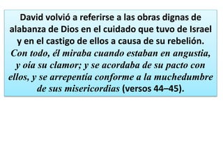 David volvió a referirse a las obras dignas de
alabanza de Dios en el cuidado que tuvo de Israel
y en el castigo de ellos a causa de su rebelión.
Con todo, él miraba cuando estaban en angustia,
y oía su clamor; y se acordaba de su pacto con
ellos, y se arrepentía conforme a la muchedumbre
de sus misericordias (versos 44–45).
 