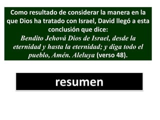 Como resultado de considerar la manera en la
que Dios ha tratado con Israel, David llegó a esta
conclusión que dice:
Bendito Jehová Dios de Israel, desde la
eternidad y hasta la eternidad; y diga todo el
pueblo, Amén. Aleluya (verso 48).
resumen
 