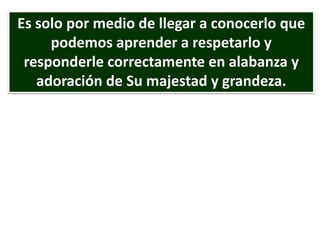 Es solo por medio de llegar a conocerlo que
podemos aprender a respetarlo y
responderle correctamente en alabanza y
adoración de Su majestad y grandeza.
 