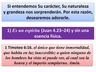 Si entendemos Su carácter, Su naturaleza
y grandeza nos sorprenderán. Por esta razón,
desearemos adorarle.
1) Es un espíritu (Juan 4.23–24) y sin una
esencia física.
1 Timoteo 6:16. el único que tiene inmortalidad,
que habita en luz inaccesible; a quien ninguno de
los hombres ha visto ni puede ver, al cual sea la
honra y el imperio sempiterno. Amén.
 