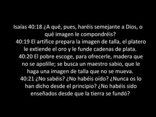 Isaías 40:18 ¿A qué, pues, haréis semejante a Dios, o
              qué imagen le compondréis?
 40:19 El artífice prepara la imagen de talla, el platero
     le extiende el oro y le funde cadenas de plata.
   40:20 El pobre escoge, para ofrecerle, madera que
    no se apolille; se busca un maestro sabio, que le
       haga una imagen de talla que no se mueva.
   40:21 ¿No sabéis? ¿No habéis oído? ¿Nunca os lo
      han dicho desde el principio? ¿No habéis sido
        enseñados desde que la tierra se fundó?
 