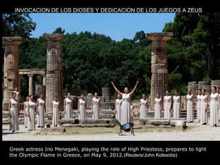 INVOCACION DE LOS DIOSES Y DEDICACION DE LOS JUEGOS A ZEUS




Greek actress Ino Menegaki, playing the role of High Priestess, prepares to light
the Olympic Flame in Greece, on May 9, 2012.(Reuters/John Kolesidis)
 