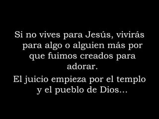 Si no vives para Jesús, vivirás
  para algo o alguien más por
    que fuimos creados para
             adorar.
El juicio empieza por el templo
      y el pueblo de Dios…
 