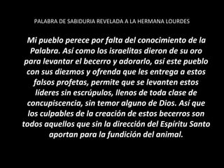 PALABRA DE SABIDURIA REVELADA A LA HERMANA LOURDES


  Mi pueblo perece por falta del conocimiento de la
   Palabra. Así como los israelitas dieron de su oro
 para levantar el becerro y adorarlo, así este pueblo
  con sus diezmos y ofrenda que les entrega a estos
    falsos profetas, permite que se levanten estos
     líderes sin escrúpulos, llenos de toda clase de
  concupiscencia, sin temor alguno de Dios. Así que
  los culpables de la creación de estos becerros son
todos aquellos que sin la dirección del Espíritu Santo
         aportan para la fundición del animal.
 