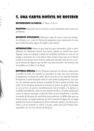 e-
os
      5. UNA CARTA DIFÍCIL DE RECIBIR
ño    RECORRIENDO LA BIBLIA: 2º Reyes 19:8-37.
 el
      OBJETIVO: Aprender que la oración es muy importante para vencer los
      problemas.

      RECURSOS UTILIZADOS: Diferentes tipos de cartas: cartas de amigos,
      de cobranza, etc.; carta en forma de pergamino para representar la carta
      que recibió Ezequías; figura de ángel y una corona.

      INTRODUCCIÓN: Miren lo que traje hoy para mostrarles. ¿Qué es esto?
      (Muestre las diferentes cartas). Son cartas. ¿Quién ya recibió una carta?
      Algunas cartas nos alegran cuando las recibimos (muestre la carta de un
      amigo y mencione eso a los niños). Pero existen cartas que no es bueno
      recibir, como las que traen noticias malas, por ejemplo. Hoy les voy a con-
      tar la historia de alguien que recibió una carta horrible. Esa historia está
      en la Biblia en el libro 2º de Reyes.

      HISTORIA BÍBLICA: El rey Ezequías (muestre la corona) estaba junto
      al pueblo de Judá. De repente un mensajero le trajo una carta (muestre
      el pergamino en forma de carta). Era la carta de un rey malvado llamado
      Senaquerib. Cuando Ezequías abrió la carta (abra el pergamino), leyó que
      ese rey malvado quería destruir al pueblo de Dios, quería terminar con
      todos. El rey Ezequías (muestre la corona) no peleó, no gritó, no rompió
      la carta ni fue a la guerra. Inmediatamente fue al templo, a la iglesia, se
      arrodilló (arrodíllese), abrió la carta delante de Dios y le pidió ayuda para
      vencer al ejército enemigo. ¡Cuánta fe! Dios es muy bondadoso, y atendió
      la oración de Ezequías de una forma muy poderosa. La Biblia dice que esa
      misma noche, un ángel poderoso de Dios (muestre la figura de un ángel
      grande) fue hasta el campamento de los malvados asirios y los destruyó a
      todos; y el rey malvado se volvió a su país. ¿Saben por qué? Porque Dios
      respondió con un sí la oración de Ezequías.



                                                                                  11
 