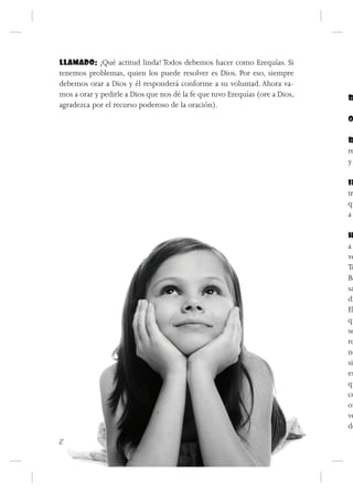 LLAMADO: ¡Qué actitud linda! Todos debemos hacer como Ezequías. Si
tenemos problemas, quien los puede resolver es Dios. Por eso, siempre
debemos orar a Dios y él responderá conforme a su voluntad. Ahora va-
mos a orar y pedirle a Dios que nos dé la fe que tuvo Ezequías (ore a Dios,   R
agradezca por el recurso poderoso de la oración).
                                                                              O

                                                                              R
                                                                              re
                                                                              y

                                                                              IN
                                                                              tr
                                                                              qu
                                                                              a

                                                                              H
                                                                              aA
                                                                              ve
                                                                              To
                                                                              Ba
                                                                              sa
                                                                              di
                                                                              El
                                                                              qu
                                                                              se
                                                                              ro
                                                                              no
                                                                              si
                                                                              es
                                                                              qu
                                                                              co
                                                                              or
                                                                              ve
                                                                              de
12
 