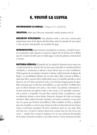 Si
 re
                      6. VOLVIÓ LA LLUVIA
 a-
os,   RECORRIENDO LA BIBLIA: 1º Reyes 17:1; 18:40-45.

      OBJETIVO: Saber que Dios nos responde cuando oramos con fe.

      RECURSOS UTILIZADOS: Una plantita verde y otra seca, corona para
      representar al rey Acab, figura del dios Baal, nube de tamaño de una mano
      y otra un poco más grande, un rociador de agua.

      INTRODUCCIÓN: Aquí tenemos una plantita, es bonita, ¿verdad? (mues-
      tre la plantita) ¿Qué pasaría si nunca la regara? En la historia de la Biblia
      que les contaré sucedió que no había agua y todas las plantas comenzaron
      a secarse.

      HISTORIA BÍBLICA: El pueblo de la ciudad de Samaria tenía como rey
      a Acab (muestre la corona). Ese rey hizo que el pueblo se olvidara del Dios
      verdadero y comenzara a adorar a otros dioses que no eran verdaderos.
      Toda la gente de esa región comenzó a adorar a Baal (muestre la figura de
      Baal) y se arrodillaban delante de ese dios falso. Elías conocía la Biblia y
      sabía que Dios, nuestro Dios, había dicho que si el pueblo adoraba a otros
      dioses y no a él, Dios cerraría el cielo y no enviaría ninguna gota de agua.
      Elías oró para que no lloviera (arrodíllese) ¿y qué sucedió? La Biblia dice
      que no llovió durante tres años y seis meses. Las plantas comenzaron a
      secarse (mostrar una planta verde y otra, seca), y los animales comenza-
      ron a morir; y el pueblo vio que Dios, nuestro Dios, es poderoso y que
      no debemos adorar a otros dioses. Entonces, después de todo ese tiempo
      sin llover, Elías subió al monte Carmelo y de nuevo comenzó a orar, pero
      esta vez, para que lloviera (arrodíllese). Elías confiaba en Dios y después
      que oró, le pidió a su siervo que mirara al cielo en dirección al mar (hacer
      como si estuviera mirando). El siervo obedeció, pero no vio nada. Elías
      oró otra vez, y el siervo volvió a mirar. Fue a mirar una vez, dos veces, tres
      veces… cuando fue a mirar la séptima vez vio una nubecita del tamaño
      de la mano (muestre la nube) y esa nube creció y creció (muestre la nube
                                                                                  13
 