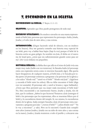 er
ón
            7. ESCONDIDO EN LA IGLESIA
      RECORRIENDO LA BIBLIA: 2º Reyes 11:1-12.

as:   OBJETIVO: Aprender que Dios puede protegernos de todo mal.
m-
ue    RECURSOS UTILIZADOS: Un muñeco envuelto en una manta represen-
      tando al bebé Joás; personas que representen los personajes: Atalía, Joiada,
      Josaba y el niño Joás de siete años; y una corona.

      INTRODUCCIÓN: (Llegue haciendo señal de silencio, con un muñeco
      en los brazos). Hoy me gustaría contarles una historia muy especial de
      un bebé, pero voy a hablar bien bajito (baje la voz) porque el bebé de la
      historia corría un gran peligro. Su nombre era Joás, él debía ser el nuevo
      rey de Israel pero, ¿creen que era suficientemente grande como para ser
      rey? ¡No! (con énfasis) era pequeñito.

      HISTORIA BÍBLICA: La Biblia dice que allá en el reino de Judá vivía una
      mujer muy mala (hable con voz temerosa). Se llamaba Atalía (el personaje
      entra con expresión severa como si estuviera buscando algo). Ella quería
      hacer desaparecer, de cualquier manera, al bebé Joás; y lo buscaba por to-
      das partes (el personaje comienza a preguntar a las personas de la iglesia y
      a los niños “dónde está” “usted vio el bebé” “dónde está Joás”. (Agáchese
      y esconda el bebé entre los niños). Ella no debe encontrar el bebé (diga
      con voz asustada). El personaje sale y usted se levanta y sigue hablando).
      ¿Creen que Dios permitió que esa mujer mala encontrara el bebé Joás?
      No, Dios encomendó a un matrimonio bueno, Josaba y Joiada, tíos de
      Joás, que lo cuidaran. ¿Saben lo que hicieron? Tomaron a Joás (entregue el
      bebé a los personajes que los representan, ellos se muestran felices por el
      bebé) y lo escondieron dentro del templo. Sí, eso mismo, lo escondieron
      dentro de la iglesia. Atalía siempre buscaba a Joás (el personaje entra nue-
      vamente y pregunta por Joás: “¿vieron el bebé?” “¿saben dónde está?” “Yo
      lo voy a encontrar”, y sale). Pero no lo encontró. Cuando Joás cumplió
      siete años (entran Josaba y Joiada con un niño de siete años y una corona
      en la mano), Josaba y Joiada reunieron a todo el pueblo y colocaron una
                                                                                15
 