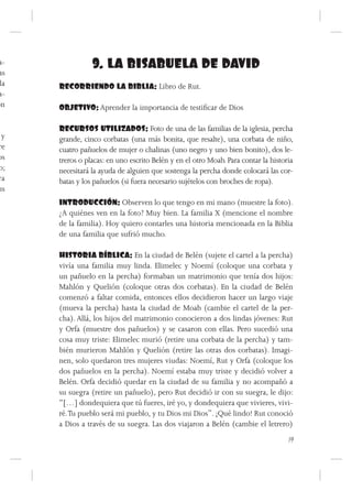 a-              9. LA BISABUELA DE DAVID
 as
 la   RECORRIENDO LA BIBLIA: Libro de Rut.
 a-
on    OBJETIVO: Aprender la importancia de testificar de Dios

      RECURSOS UTILIZADOS: Foto de una de las familias de la iglesia, percha
 y    grande, cinco corbatas (una más bonita, que resalte), una corbata de niño,
re    cuatro pañuelos de mujer o chalinas (uno negro y uno bien bonito), dos le-
os    treros o placas: en uno escrito Belén y en el otro Moab. Para contar la historia
o;    necesitará la ayuda de alguien que sostenga la percha donde colocará las cor-
ra    batas y los pañuelos (si fuera necesario sujételos con broches de ropa).
us
      INTRODUCCIÓN: Observen lo que tengo en mi mano (muestre la foto).
      ¿A quiénes ven en la foto? Muy bien. La familia X (mencione el nombre
      de la familia). Hoy quiero contarles una historia mencionada en la Biblia
      de una familia que sufrió mucho.

      HISTORIA BÍBLICA: En la ciudad de Belén (sujete el cartel a la percha)
      vivía una familia muy linda. Elimelec y Noemí (coloque una corbata y
      un pañuelo en la percha) formaban un matrimonio que tenía dos hijos:
      Mahlón y Quelión (coloque otras dos corbatas). En la ciudad de Belén
      comenzó a faltar comida, entonces ellos decidieron hacer un largo viaje
      (mueva la percha) hasta la ciudad de Moab (cambie el cartel de la per-
      cha). Allá, los hijos del matrimonio conocieron a dos lindas jóvenes: Rut
      y Orfa (muestre dos pañuelos) y se casaron con ellas. Pero sucedió una
      cosa muy triste: Elimelec murió (retire una corbata de la percha) y tam-
      bién murieron Mahlón y Quelión (retire las otras dos corbatas). Imagi-
      nen, solo quedaron tres mujeres viudas: Noemí, Rut y Orfa (coloque los
      dos pañuelos en la percha). Noemí estaba muy triste y decidió volver a
      Belén. Orfa decidió quedar en la ciudad de su familia y no acompañó a
      su suegra (retire un pañuelo), pero Rut decidió ir con su suegra, le dijo:
      “[…] dondequiera que tú fueres, iré yo, y dondequiera que vivieres, vivi-
      ré. Tu pueblo será mi pueblo, y tu Dios mi Dios”. ¡Qué lindo! Rut conoció
      a Dios a través de su suegra. Las dos viajaron a Belén (cambie el letrero)
                                                                                    19
 