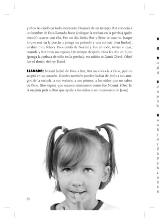 y Dios las cuidó en todo momento. Después de un tiempo, Rut conoció a
un hombre de Dios llamado Booz (coloque la corbata en la percha) quién
decidió casarse con ella. Fue un día lindo, Rut y Booz se casaron (saque   R
lo que está en la percha y ponga un pañuelo y una corbata bien lindos),
estaban muy felices. Dios cuidó de Noemí y Rut en todo, tuvieron casa,     O
comida y Rut tuvo un esposo. Un tiempo después, Dios les dio un hijito
(ponga la corbata de niño en la percha), ese niñito se llamó Obed. Obed    R
fue el abuelo del rey David.                                               co
                                                                           al
LLAMADO: Noemí habló de Dios a Rut, Rut no conocía a Dios, pero lo         tá
aceptó en su corazón. Ustedes también pueden hablar de Jesús a sus ami-
gos de la escuela, a sus vecinos, a sus primos, a los niños que no saben   IN
de Dios. Dios espera que seamos misioneros como fue Noemí. (Ore. En        es
la oración pida a Dios que ayude a los niños a ser misioneros de Jesús).   te
                                                                           po
                                                                           m
                                                                           Sa

                                                                           H
                                                                           se
                                                                           ce
                                                                           En
                                                                           y
                                                                           de
                                                                           y
                                                                           (l
                                                                           ha
                                                                           D
                                                                           jo
                                                                           ha
                                                                           a
                                                                           re
                                                                           El
                                                                           Le
                                                                           bl
20
 
