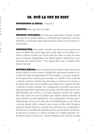 a                10. OYÓ LA VOZ DE DIOS
én
ue    RECORRIENDO LA BIBLIA: 1º Samuel 3.
 ),
 a,   OBJETIVO: Saber que Dios nos habla.
to
ed    RECURSOS UTILIZADOS: Un niño para representar a Samuel, vestido
      con ropa de los tiempos bíblicos y un hombre para representar a Elí, dos
      alfombras o colchonetas (para representar dos camas) cerca de donde es-
lo    tán los niños.
 i-
en    INTRODUCCIÓN: Hoy quiero contarles una historia muy especial que
En    está en la Biblia. Pero antes tengo que acordar algo con los adultos y us-
      tedes no deben escuchar, por eso les pido que todos se tapen los oídos
      por un momento (dirigiéndose a los adultos pídales colaboración: en un
      momento de la historia diré: “Y de repente Dios dijo”, el público dirá:
      Samuel, Samuel).

      HISTORIA BÍBLICA: El joven Samuel (entra el representante de Samuel)
      servía al Señor de todo corazón. La Biblia dice que Samuel ayudaba al sa-
      cerdote Elí (entra el representante de Elí al templo) y era muy obediente.
      En esa época Dios enviaba pocos mensajes a su pueblo. Cierta noche Elí
      y Samuel se fueron a dormir (los personajes se acuestan en las camas) y
      de repente Dios dijo: (mire al público que deberá decir: Samuel, Samuel)
      y Samuel se levantó asustado, fue a preguntarle al sacerdote qué quería
      (los personajes deben representar las escenas). Pero Elí le dijo que él no lo
      había llamado, que volviera y se acostara. Samuel se acostó y de repente
      Dios dijo: (mire de nuevo al público que repetirá: Samuel, Samuel). El
      joven Samuel se levantó rápidamente y fue a preguntarle a Elí para qué lo
      había llamado. Elí otra vez le dijo que no lo había llamado, y que volviera
      a dormir. Samuel volvió a dormir y por tercera vez Dios dijo: (la iglesia
      responde Samuel, Samuel) y Samuel muy obediente fue a preguntarle a
      Elí. Entonces el sacerdote Elí entendió que Dios quería hablar con Samuel.
      Le dijo que se acostara y si volvía a escuchar la voz debía responder “ha-
      bla Señor porque tu siervo oye”. El joven Samuel se fue a dormir, cuando
                                                                                 21
 