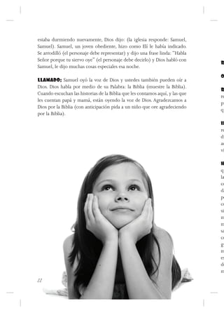 estaba durmiendo nuevamente, Dios dijo: (la iglesia responde: Samuel,
Samuel). Samuel, un joven obediente, hizo como Elí le había indicado.
Se arrodilló (el personaje debe representar) y dijo una frase linda: “Habla
Señor porque tu siervo oye” (el personaje debe decirlo) y Dios habló con
                                                                              R
Samuel, le dijo muchas cosas especiales esa noche.
                                                                              O
LLAMADO: Samuel oyó la voz de Dios y ustedes también pueden oír a
Dios. Dios habla por medio de su Palabra: la Biblia (muestre la Biblia).
                                                                              R
Cuando escuchan las historias de la Biblia que les contamos aquí, y las que
                                                                              re
les cuentan papá y mamá, están oyendo la voz de Dios. Agradezcamos a
                                                                              pu
Dios por la Biblia (con anticipación pida a un niño que ore agradeciendo
                                                                              qu
por la Biblia).
                                                                              IN
                                                                              re
                                                                              di
                                                                              ac
                                                                              vi

                                                                              H
                                                                              qu
                                                                              la
                                                                              co
                                                                              da
                                                                              po
                                                                              co
                                                                              si
                                                                              m
                                                                              m
                                                                              sa
                                                                              co
                                                                              gu
                                                                              m
                                                                              es
                                                                              de
                                                                              m
22
 