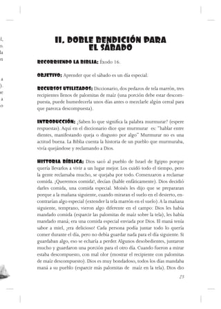 el,            11. DOBLE BENDICIÓN PARA
 o.
 la
                       EL SÁBADO
on
      RECORRIENDO LA BIBLIA: Éxodo 16.

      OBJETIVO: Aprender que el sábado es un día especial.
  a
 ).
      RECURSOS UTILIZADOS: Diccionario, dos pedazos de tela marrón, tres
ue
      recipientes llenos de palomitas de maíz (una porción debe estar descom-
  a
      puesta, puede humedecerla unos días antes o mezclarle algún cereal para
do
      que parezca descompuesta).

      INTRODUCCIÓN: ¿Saben lo que significa la palabra murmurar? (espere
      respuestas). Aquí en el diccionario dice que murmurar es: “hablar entre
      dientes, manifestando queja o disgusto por algo” Murmurar no es una
      actitud buena. La Biblia cuenta la historia de un pueblo que murmuraba,
      vivía quejándose y reclamando a Dios.

      HISTORIA BÍBLICA: Dios sacó al pueblo de Israel de Egipto porque
      quería llevarlos a vivir a un lugar mejor. Los cuidó todo el tiempo, pero
      la gente reclamaba mucho, se quejaba por todo. Comenzaron a reclamar
      comida. ¡Queremos comida!, decían (hable enfáticamente). Dios decidió
      darles comida, una comida especial. Moisés les dijo que se prepararan
      porque a la mañana siguiente, cuando miraran el suelo en el desierto, en-
      contrarían algo especial (extender la tela marrón en el suelo). A la mañana
      siguiente, temprano, vieron algo diferente en el campo: Dios les había
      mandado comida (esparcir las palomitas de maíz sobre la tela), les había
      mandado maná; era una comida especial enviada por Dios. El maná tenía
      sabor a miel, ¡era delicioso! Cada persona podía juntar todo lo quería
      comer durante el día, pero no debía guardar nada para el día siguiente. Si
      guardaban algo, eso se echaría a perder. Algunos desobedientes, juntaron
      mucho y guardaron una porción para el otro día. Cuando fueron a mirar
      estaba descompuesto, con mal olor (mostrar el recipiente con palomitas
      de maíz descompuesto). Dios es muy bondadoso, todos los días mandaba
      maná a su pueblo (esparcir más palomitas de maíz en la tela). Dios dio
                                                                              23
 