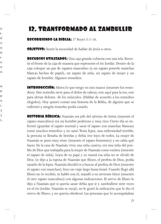 an     12. TRANSFORMADO AL ZAMBULLIR
 a-
 el   RECORRIENDO LA BIBLIA: 2º Reyes 5:1-16.
do
os    OBJETIVO: Sentir la necesidad de hablar de Jesús a otros.
on
u-    RECURSOS UTILIZADOS: Una caja grande cubierta con una tela. Reves-
ro    tir el frente de la caja de manera que represente el río Jordán. Dentro de la
 es   caja coloque un par de zapatos masculino (a un zapato ponerle manchas
un    blancas hechas de papel), un zapato de niña, un zapato de mujer y un
      zapato de hombre. Algunos remedios.

os    INTRODUCCIÓN: Miren lo que tengo en mis manos (muestre los reme-
ue    dios). Este remedio sirve para el dolor de cabeza, este aquí para la tos, este
ar    para aliviar dolores de los músculos. (Hablar de acuerdo a los remedios
es    elegidos). Hoy quiero contar una historia de la Biblia, de alguien que se
s-    enfermó y ningún remedio podía curarlo.
 y
 y    HISTORIA BÍBLICA: Naamán era jefe del ejército de Asiria (muestre el
n,    zapato masculino) era un hombre poderoso y muy rico. Cierto día se en-
      fermó (guardar el zapato normal y sacar el zapato con manchas blancas)
      tomó muchos remedios y no sanó. Tenía lepra, una enfermedad terrible,
      la persona se llenaba de heridas y debía irse lejos de todos. La mujer de
      Naamán se puso muy triste (muestre el zapato femenino) y no sabía qué
      hacer. En la casa de Naamán vivía una niña cautiva, era una niña del pue-
      blo de Dios que trabajaba para la mujer de Naamán como esclava (muestre
      el zapato de niña). Lejos de su papá y su mamá esa niña no se olvidó de
      Dios. Le dijo a la esposa de Naamán que Eliseo, el profeta de Dios, podía
      sanarlo de la lepra. Naamán decidió ir a buscar al profeta de Dios (muestre
      el zapato con manchas); hizo un viaje largo hasta Israel. Cuando llegó allá
      Eliseo no lo recibió, ni habló con él, mandó a su sirviente Giezi (muestre
      el otro zapato masculino) con algunas indicaciones. El siervo de Eliseo le
      dijo a Naamán que si quería sanar debía que ir y zambullirse siete veces
      en el río Jordán. Naamán se enojó, no le gustó la indicación que le dio el
      siervo de Eliseo, y no quería obedecer. Las personas que lo acompañaban
                                                                                 25
 