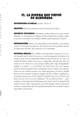 ta              13. LA PIEDRA QUE SIRVIÓ
  la
 ró
                       DE ALMOHADA
 o:
       RECORRIENDO LA BIBLIA: Génesis 28:10-17.
 n-
 se
       OBJETIVO: Saber que podemos sentir la presencia de Dios.
 r?
 to
       RECURSOS UTILIZADOS: Almohada, piedra, lámina con una escalera
án
       dibujada y varias figuras de ángeles en ella, la figura de un ángel, suelta;
mó
       y un joven con ropa de los tiempos bíblicos para representar a Jacob.

       INTRODUCCIÓN: Miren, esta almohada es bien blanda; y esta piedra,
a)
       ¿cómo es? (muestre los objetos). ¿En cuál de las dos les gustaría recostar
 á,
       la cabeza para dormir? ¡Por supuesto, en la almohada!
do
 s?
       HISTORIA BÍBLICA: En la Biblia está registrada la historia de un jo-
 e,
       ven llamado Jacob (entra el joven y se acuesta apoyando la cabeza en la
       piedra). Jacob usó una almohada diferente para dormir en su viaje a la
       ciudad de Harán. Estaba muy triste y angustiado, pensaba que Dios no
       estaba con él. Huía de su casa porque había hecho algo desagradable:
       engañó a su padre y a su hermano. Se sentía muy triste. De repente,
       mientras dormía apoyado sobre una piedra, tuvo un sueño muy especial.
       Soñó con una escalera enorme, que estaba apoyada en la tierra y llegaba
       hasta el cielo (muestre la figura); ángeles de Dios subían y bajaban por
       la escalera (mueva uno de los ángeles). También oyó una voz fuerte que
       decía: (se oye solo la voz por el parlante) “Yo soy Jehová tu Dios… estoy
       contigo y te protegeré por dondequiera que vayas”. Jacob se despertó del
       sueño (el joven debe representar) muy feliz porque sintió la presencia
       de Dios y comprendió que Dios podía perdonarlo. Por eso llamó a aquel
       lugar Betel: casa de Dios.




                                                                                 27
 