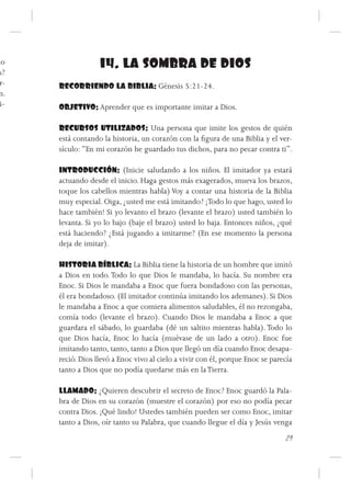 mo                 14. LA SOMBRA DE DIOS
 s?
 r-   RECORRIENDO LA BIBLIA: Génesis 5:21-24.
 n.
 i-   OBJETIVO: Aprender que es importante imitar a Dios.

      RECURSOS UTILIZADOS: Una persona que imite los gestos de quién
      está contando la historia, un corazón con la figura de una Biblia y el ver-
      sículo: “En mi corazón he guardado tus dichos, para no pecar contra ti”.

      INTRODUCCIÓN: (Inicie saludando a los niños. El imitador ya estará
      actuando desde el inicio. Haga gestos más exagerados, mueva los brazos,
      toque los cabellos mientras habla) Voy a contar una historia de la Biblia
      muy especial. Oiga, ¿usted me está imitando? ¡Todo lo que hago, usted lo
      hace también! Si yo levanto el brazo (levante el brazo) usted también lo
      levanta. Si yo lo bajo (baje el brazo) usted lo baja. Entonces niños, ¿qué
      está haciendo? ¿Está jugando a imitarme? (En ese momento la persona
      deja de imitar).

      HISTORIA BÍBLICA: La Biblia tiene la historia de un hombre que imitó
      a Dios en todo. Todo lo que Dios le mandaba, lo hacía. Su nombre era
      Enoc. Si Dios le mandaba a Enoc que fuera bondadoso con las personas,
      él era bondadoso. (El imitador continúa imitando los ademanes). Si Dios
      le mandaba a Enoc a que comiera alimentos saludables, él no rezongaba,
      comía todo (levante el brazo). Cuando Dios le mandaba a Enoc a que
      guardara el sábado, lo guardaba (dé un saltito mientras habla). Todo lo
      que Dios hacía, Enoc lo hacía (muévase de un lado a otro). Enoc fue
      imitando tanto, tanto, tanto a Dios que llegó un día cuando Enoc desapa-
      reció. Dios llevó a Enoc vivo al cielo a vivir con él, porque Enoc se parecía
      tanto a Dios que no podía quedarse más en la Tierra.

      LLAMADO: ¿Quieren descubrir el secreto de Enoc? Enoc guardó la Pala-
      bra de Dios en su corazón (muestre el corazón) por eso no podía pecar
      contra Dios. ¡Qué lindo! Ustedes también pueden ser como Enoc, imitar
      tanto a Dios, oír tanto su Palabra, que cuando llegue el día y Jesús venga
                                                                                29
 