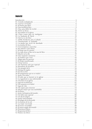 ÍNDICE
Introducción ................................................................................................................. 4
01. Comida multiplicada ............................................................................................... 5
02. Cuervos serviciales .................................................................................................. 6
03. El hacha que flotó ................................................................................................... 7
04. Una estrella de Dios ................................................................................................... 9
05. Una carta difícil de recibir .................................................................................... 11
06. Volvió la lluvia ...................................................................................................... 13
07. Escondido en la iglesia ........................................................................................... 15
08. Cómo comer para ser inteligente ...................................................................... 17
09. La bisabuela de David ......................................................................................... 19
10. Oyó la voz de Dios ................................................................................................ 21
11. Doble bendición para el sábado .......................................................................... 23
12. Transformado al zambullir ................................................................................. 25
13. La piedra que sirvió de almohada ...................................................................... 27
14. La sombra de Dios .................................................................................................. 29
15. Con trompetas y antorchas ..................................................................................... 31
16. Por adentro o por afuera ......................................................................................... 33
17. El fuego que no quemó .......................................................................................... 35
18. La ropa sucia se lava en la casa de Dios .................................................................. 37
19. Muerte en la olla .................................................................................................... 39
20. Una serpiente mentirosa ....................................................................................... 41
21. El muñeco que vivió ............................................................................................. 43
22. Migas para los perritos .......................................................................................... 45
23. El etíope transformado ........................................................................................... 47
24. Oveja traviesa ........................................................................................................ 49
25. Un bautismo más que especial ............................................................................. 51
26. Pescadores de hombres .......................................................................................... 52
27. Un ejemplo de fe .................................................................................................... 54
28. Entrega de regalos ................................................................................................... 55
29. De dos en dos ......................................................................................................... 56
30. El campamento que no se realizó ............................................................................ 58
31. Jesús y los niños ..................................................................................................... 60
32. El niño que se durmió en la iglesia ..................................................................... 62
33. La ingratitud es una enfermedad .......................................................................... 63
34. Una feria en la iglesia ............................................................................................. 65
35. Jugo de uva delicioso ............................................................................................... 67
36. Un camarote en el árbol .......................................................................................... 69
37. Agua de vida ........................................................................................................... 71
38. Un espejo para mirarme ........................................................................................ 73
39. Mucho mejor que una zambullida ......................................................................... 75
40. No llores ................................................................................................................. 77
41. Jesús y la limpieza del mundo .................................................................................. 79
42. Un bebé muy especial ............................................................................................ 80
43. Un día de alegría .................................................................................................... 82
44. Sueño interrumpido .............................................................................................. 84
45. El milagro de la merienda ......................................................................................... 85
46. La historia de la red ............................................................................................... 86
47. La mujer encorvada .............................................................................................. 87
48. El tesoro escondido ............................................................................................... 89
49. El mejor regalo del mundo ..................................................................................... 90
50. Prisioneros felices ................................................................................................... 92
51. Respuestas de Dios ................................................................................................... 94
52. Veneno sin efecto ................................................................................................... 96
 