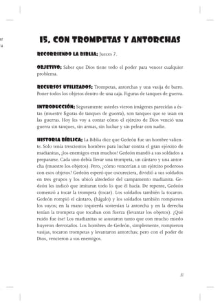 ar    15. CON TROMPETAS Y ANTORCHAS
ra
     RECORRIENDO LA BIBLIA: Jueces 7.

     OBJETIVO: Saber que Dios tiene todo el poder para vencer cualquier
     problema.

     RECURSOS UTILIZADOS: Trompetas, antorchas y una vasija de barro.
     Poner todos los objetos dentro de una caja. Figuras de tanques de guerra.

     INTRODUCCIÓN: Seguramente ustedes vieron imágenes parecidas a és-
     tas (muestre figuras de tanques de guerra), son tanques que se usan en
     las guerras. Hoy les voy a contar cómo el ejército de Dios venció una
     guerra sin tanques, sin armas, sin luchar y sin pelear con nadie.

     HISTORIA BÍBLICA: La Biblia dice que Gedeón fue un hombre valien-
     te. Solo tenía trescientos hombres para luchar contra el gran ejército de
     madianitas, ¡los enemigos eran muchos! Gedeón mandó a sus soldados a
     prepararse. Cada uno debía llevar una trompeta, un cántaro y una antor-
     cha (muestre los objetos). Pero, ¿cómo vencerían a un ejército poderoso
     con esos objetos? Gedeón esperó que oscureciera, dividió a sus soldados
     en tres grupos y los ubicó alrededor del campamento madianita. Ge-
     deón les indicó que imitaran todo lo que él hacía. De repente, Gedeón
     comenzó a tocar la trompeta (tocar). Los soldados también la tocaron.
     Gedeón rompió el cántaro, (hágalo) y los soldados también rompieron
     los suyos; en la mano izquierda sostenían la antorcha y en la derecha
     tenían la trompeta que tocaban con fuerza (levantar los objetos). ¡Qué
     ruido fue ése! Los madianitas se asustaron tanto que con mucho miedo
     huyeron derrotados. Los hombres de Gedeón, simplemente, rompieron
     vasijas, tocaron trompetas y levantaron antorchas; pero con el poder de
     Dios, vencieron a sus enemigos.




                                                                            31
 