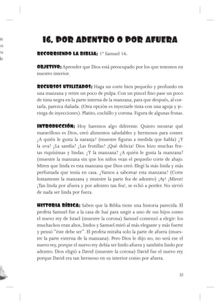 ie     16. POR ADENTRO O POR AFUERA
no
 es   RECORRIENDO LA BIBLIA: 1º Samuel 16.
de
      OBJETIVO: Aprender que Dios está preocupado por los que tenemos en
      nuestro interior.

      RECURSOS UTILIZADOS: Haga un corte bien pequeño y profundo en
      una manzana y retire un poco de pulpa. Con un pincel fino pase un poco
      de tinta negra en la parte interna de la manzana, para que después, al cor-
      tarla, parezca dañada. (Otra opción es inyectarle tinta con una aguja y je-
      ringa de inyecciones). Platito, cuchillo y corona. Figura de algunas frutas.

      INTRODUCCIÓN: Hoy haremos algo diferente. Quiero mostrar qué
      maravilloso es Dios, creó alimentos saludables y hermosos para comer.
      ¿A quién le gusta la naranja? (muestre figuras a medida que habla) ¿Y
      la uva? ¿La sandía? ¿Las frutillas? ¡Qué delicia! Dios hizo muchas fru-
      tas riquísimas y lindas. ¿Y la manzana? ¿A quién le gusta la manzana?
      (muestre la manzana sin que los niños vean el pequeño corte de abajo.
      Miren que linda es esta manzana que Dios creó. Elegí la más linda y más
      perfumada que tenía en casa. ¿Vamos a saborear esta manzana? (Corte
      lentamente la manzana y muestre la parte fea de adentro) ¡Ay! ¡Miren!
      ¡Tan linda por afuera y por adentro tan fea!, se echó a perder. No sirvió
      de nada ser linda por fuera.

      HISTORIA BÍBICA: Saben que la Biblia tiene una historia parecida. El
      profeta Samuel fue a la casa de Isaí para ungir a uno de sus hijos como
      el nuevo rey de Israel (muestre la corona) Samuel comenzó a elegir: los
      muchachos eran altos, lindos y Samuel miró al más elegante y más fuerte
      y pensó “éste debe ser”. El profeta miraba solo la parte de afuera (mues-
      tre la parte externa de la manzana). Pero Dios le dijo no, no será ese el
      nuevo rey, porque el nuevo rey debía ser lindo afuera y también lindo por
      adentro. Dios eligió a David (muestre la corona) David fue el nuevo rey
      porque David era tan hermoso en su interior como por afuera.


                                                                               33
 