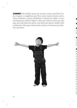LLAMADO: Dios también quiere que nosotros seamos como David: lin-
dos, limpitos y arregladitos, pero Dios conoce nuestro interior, sabe si
somos obedientes, corteses, bondadosos, si decimos la verdad y si esta-    R
mos limpios por adentro. Pidamos a Jesús que todos los niños que están
aquí, que están lindos por afuera, sean lindos por adentro también (Ore    O
y pida ayuda a Dios para cuidar nuestro interior y ser hermosos por den-
tro y por fuera).                                                          R
                                                                           ch
                                                                           ho

                                                                           IN
                                                                           ce
                                                                           no
                                                                           qu

                                                                           H
                                                                           dó
                                                                           le
                                                                           so
                                                                           m
                                                                           na
                                                                           La
                                                                           la
                                                                           co
                                                                           Cu
                                                                           la
                                                                           la
                                                                           (m
                                                                           el
                                                                           si
                                                                           da
                                                                           y
                                                                           es
                                                                           cu
                                                                           el
34
 