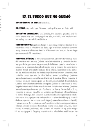 n-            17. EL FUEGO QUE NO QUEMÓ
 si
a-    RECORRIENDO LA BIBLIA: Daniel 3.
án
re    OBJETIVO: Aprender que Dios nos cuida y debemos ser fieles a él.
n-
      RECURSOS UTILIZADOS: Una corona, tres cucharas grandes, una cu-
      chara mayor con una cruz pegada en ella, una olla, una estufa de una
      hornalla y un encendedor o fósforos.

      INTRODUCCIÓN: Jugar con fuego es algo muy peligroso (active el en-
      cendedor). Solo si acercamos un dedo aquí a la llama podemos quemar-
      nos y lastimarnos bastante. Pero la Biblia tiene una historia de un fuego
      que no quemó. Sí, eso mismo.

      HISTORIA BÍBICA: El rey Nabucodonosor (muestre la corona) man-
      dó construir una estatua (párese derecho) enorme y también dio una
      ley que decía que todas las personas de Babilonia cuando escucharan el
      sonido de la trompeta (simule el sonido con la boca) y de otros instru-
      mentos debían arrodillarse delante de la estatua. En medio de las perso-
      nas de Babilonia estaban los hebreos que fueron llevados como esclavos.
      La Biblia cuenta que tres de ellos: Sadrac, Mesac y Abednego (muestre
      las cucharas) no se arrodillaron delante de la estatua. El rey (muestre la
      corona) se enojó mucho; pero les dio otra oportunidad de arrodillarse.
      Cuando nuevamente tocaron las trompetas (simule el sonido con la boca)
      las personas se arrodillaron ante la estatua, pero los tres hebreos (muestre
      las cucharas) quedaron en pie. Confiaron en Dios y fueron fieles. El rey
      (muestre la corona) mandó a los soldados que los ataran y los echaran en
      el horno de fuego. Los soldados calentaron el horno (prender la estufa)
      siete veces más y prepararon todo (colocar la olla sobre el fuego). Los sol-
      dados arrojaron a los hebreos en el fuego (colocar las cucharas en la olla)
      y para sorpresa del rey, cuando miró no vio tres, sino cuatro personas que
      estaban adentro (coloque la cuchara con la cruz). Eran uno, dos, tres y
      cuatro. El mismo Jesús vino para salvar a los hebreos. El rey pidió apagar
      el horno (apague el fuego) y mandó retirar a los hebreos del horno. No
                                                                               35
 