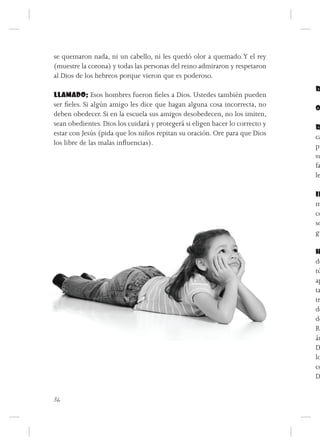 se quemaron nada, ni un cabello, ni les quedó olor a quemado. Y el rey
(muestre la corona) y todas las personas del reino admiraron y respetaron
al Dios de los hebreos porque vieron que es poderoso.
                                                                              R
LLAMADO: Esos hombres fueron fieles a Dios. Ustedes también pueden
ser fieles. Si algún amigo les dice que hagan alguna cosa incorrecta, no      O
deben obedecer. Si en la escuela sus amigos desobedecen, no los imiten,
sean obedientes. Dios los cuidará y protegerá si eligen hacer lo correcto y   R
estar con Jesús (pida que los niños repitan su oración. Ore para que Dios     ca
los libre de las malas influencias).                                          pu
                                                                              su
                                                                              fa
                                                                              le

                                                                              IN
                                                                              m
                                                                              co
                                                                              so
                                                                              gu

                                                                              H
                                                                              de
                                                                              tú
                                                                              ap
                                                                              ta
                                                                              tr
                                                                              de
                                                                              de
                                                                              Re
                                                                              án
                                                                              D
                                                                              lo
                                                                              co
                                                                              D


36
 