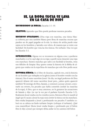 ey              18. LA ROPA SUCIA SE LAVA
on
                    EN LA CASA DE DIOS
      RECORRIENDO LA BIBLIA: Zacarías 3:1-10.
en
no    OBJETIVO: Aprender que Dios puede perdonar nuestros pecados.
 n,
  y   RECURSOS UTILIZADOS: (Una ropa con manchas, una túnica blan-
os    ca cubierta por otra también blanca pero llena de manchas oscuras que
      pueden ser de papel pegadas en la tela. La túnica de arriba puede estar
      sujeta en los hombros y laterales con velcro, de manera que se retire con
      facilidad. Un hombre que vista las dos túnicas. Un turbante. Una voz que
      lea Zacarías 3:2.

      INTRODUCCIÓN: Alguna vez se recostaron en alguna cosa y quedaron
      manchados o se les cayó algo en su ropa y quedó sucia (muestre una ropa
      con manchas). Existen manchas que salen con facilidad al lavarlas, otras
      son difíciles de limpiar. Hoy quiero contar la historia de la Biblia de al-
      guien que estaba con la ropa llena de manchas que solo Dios podía sacar.

      HISTORIA BÍBICA: En el libro de Zacarías, capítulo tres, está la historia
      de un hombre que trabajaba en la iglesia (entra el hombre vestido con las
      túnicas). Era el sumo sacerdote Josué. Un día, un ángel poderoso de Dios
      apareció delante del sumo sacerdote Josué pero, ¿saben quién apareció
      también? El enemigo de Dios, Satanás, y comenzó a acusar a Josué, a mos-
      trarle sus errores, los pecados que había cometido (señale las manchas
      de la ropa). A Dios, que es muy amoroso, no le gustaron las acusaciones
      de Satanás y dijo: (se oye la voz por el parlante leyendo Zacarías 3:2).
      Realmente Josué estaba con los vestidos sucios. Entonces Dios le mandó al
      ángel que le sacara a Josué la ropa sucia (retire la túnica con las manchas).
      Dios estaba limpiando a Josué y perdonando sus pecados. Y también co-
      locó en su cabeza un lindo turbante limpio (coloque el turbante). ¡Qué
      cosa maravillosa! Ahora Josué estaba limpio y perdonado por el Señor.
      Dios le dijo a Josué que siempre debía andar en los caminos del Señor.


                                                                                 37
 