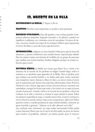 os                 19. MUERTE EN LA OLLA
 ir
ro    RECORRIENDO LA BIBLIA: 2º Reyes 4:38-41.
dó
 s-   OBJETIVO: Percibir cuán importante es ayudar a otras personas.
ro
      RECURSOS UTILIZADOS: Una olla grande y una cuchara grande. Com-
      poteras plásticas pequeñas. Vegetales naturales o de plástico, pueden ser
      zapallitos o calabazas, etc. colocados cerca de una planta. Un poco de ha-
      rina, un joven vestido con ropas de los tiempos bíblicos para representar
      el siervo de Eliseo y una tela como capa del siervo.

      INTRODUCCIÓN: ¿Alguien ya tiene hambre? Falta poco para la hora del
      almuerzo, y pronto tendremos una comida buena, especial para sábado.
      Hoy les quiero contar una historia de la Biblia de un grupo de personas
      que estaban con mucha hambre. Estaban delgados porque no tenían su-
      ficiente para comer.

      HISTORIA BÍBICA: La Biblia nos cuenta que Eliseo fue a visitar a los
      alumnos de la escuela de los profetas en Gilgal. Cuando llegó, todos se
      sentaron a su alrededor para aprender de la Biblia. Pero el profeta notó
      que estaban con mucha hambre y no había nada para comer (muestre
      una compotera vacía). Entonces, Eliseo le dijo a su siervo (entra el joven
      que lo representa) que hiciera una sopa bien sabrosa para comer. El siervo
      obedeció y fue a buscar algo para cocinar (el joven busca), encontró una
      enredadera, recogió los frutos que tenía y los colocó en su capa (el joven
      simula el proceso). Cuando volvió a la escuela de los profetas, colocó las
      verduras en la olla y comenzó a cocinar la sopa (simule la tarea). Todos
      los alumnos esperaban la sopa; y cuando estuvo lista, el siervo comenzó a
      servir (el joven simula colocar sopa en las compoteras). ¡Qué rico! Todos
      querían comer y cuando probaron la sopa (simule probar), sintieron un
      gusto horrible y gritaron: “¡Muerte en la olla! ¡Muerte en la olla!”
      ¡Las verduras eran venenosas! ¡La sopa estaba envenenada! Nadie podía
      comer. Entonces Eliseo que era el siervo de Dios pidió un poco de harina
      para resolver el problema. ¿Harina? ¿La harina puede sacar el veneno?
                                                                             39
 