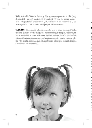 Nadie entendía. Trajeron harina y Eliseo puso un poco en la olla (haga
el ademán) y mezcló bastante. El sirviente sirvió otra vez sopa a todos, y
cuando la probaron, exclamaron: ¡está deliciosa! Ya no tenía veneno, ¡es-    R
taba riquísima! Dios hizo un milagro por medio de Eliseo.
                                                                             O
LLAMADO: Eliseo ayudó a las personas: les proveyó una comida. Ustedes
también pueden ayudar a alguien, pueden compartir ropas, juguetes, za-       R
patos, alimentos o hacer una visita. Piensen a quién podrían ayudar hoy      qu
mismo. Comencemos orando por las personas enfermas de nuestra igle-          m
sia. (Ore por las personas que están enfermas, infórmese con anticipación    (h
y mencione sus nombres).                                                     se
                                                                             (d
                                                                             ov

                                                                             IN
                                                                             pi
                                                                             ha
                                                                             la
                                                                             pe
                                                                             co
                                                                             m

                                                                             H
                                                                             po
                                                                             m
                                                                             de
                                                                             bi
                                                                             ár
                                                                             Er
                                                                             ha
                                                                             es
                                                                             in
                                                                             ac
                                                                             es
                                                                             a
40
 