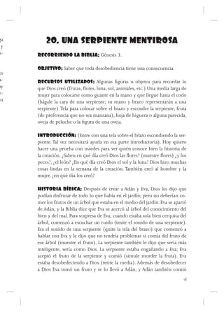 ga        20. UNA SERPIENTE MENTIROSA
 y
s-    RECORRIENDO LA BIBLIA: Génesis 3.

      OBJETIVO: Saber que toda desobediencia tiene una consecuencia.
es
 a-   RECURSOS UTILIZADOS: Algunas figuras u objetos para recordar lo
oy    que Dios creó (frutas, flores, luna, sol, animales, etc.) Una media larga de
e-    mujer para colocarse como guante en la mano y que llegue hasta el codo
ón    (hágale la cara de una serpiente; su mano y brazo representarán a una
      serpiente). Tela para colocar sobre el brazo y esconder la serpiente, fruta
      (de preferencia que no sea manzana), hoja de higuera o alguna parecida,
      oveja de peluche o la figura de una oveja.

      INTRODUCCIÓN: (Entre con una tela sobre el brazo escondiendo la ser-
      piente. Tal vez necesitará ayuda en esa parte introductoria). Hoy quiero
      hacer una prueba con ustedes para ver quién conoce bien la historia de
      la creación. ¿Saben en qué día creó Dios las flores? (muestre flores) ¿y los
      peces?, ¿el león? ¿En qué día creó Dios el sol y la luna? Dios hizo muchas
      cosas lindas en la semana de la creación. También creó al hombre y la
      mujer, ¿en qué día los creó?

      HISTORIA BÍBICA: Después de crear a Adán y Eva, Dios les dijo que
      podían disfrutar de todo lo que había en el jardín; pero no deberían co-
      mer los frutos de un árbol que estaba en el medio del jardín. Eva se apartó
      de Adán, y la Biblia dice que Eva se acercó al árbol del conocimiento del
      bien y del mal. Para sorpresa de Eva, cuando estaba sola bien cerquita del
      árbol, comenzó a escuchar un ruido (imite el sonido de una serpiente).
      Era el sonido de una serpiente (quite la tela del brazo) que comenzó a
      hablar con Eva y le dijo que no tendría problemas si comía del fruto de
      ese árbol (muestre el fruto). La serpiente también le dijo que sería más
      inteligente, sería como Dios. La serpiente estaba engañando a Eva; Eva
      aceptó el fruto de la serpiente y comió (simule morder la fruta). Eva
      estaba desobedeciendo a Dios (retire la media). Además de desobedecer
      a Dios Eva tomó un fruto y se lo llevó a Adán; y Adán también comió
                                                                                41
 