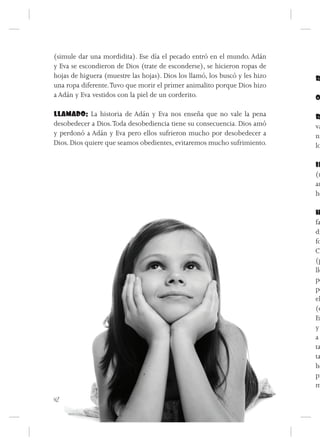 (simule dar una mordidita). Ese día el pecado entró en el mundo. Adán
y Eva se escondieron de Dios (trate de esconderse), se hicieron ropas de
hojas de higuera (muestre las hojas). Dios los llamó, los buscó y les hizo   R
una ropa diferente. Tuvo que morir el primer animalito porque Dios hizo
a Adán y Eva vestidos con la piel de un corderito.                           O

LLAMADO: La historia de Adán y Eva nos enseña que no vale la pena            R
desobedecer a Dios. Toda desobediencia tiene su consecuencia. Dios amó       va
y perdonó a Adán y Eva pero ellos sufrieron mucho por desobedecer a          ni
Dios. Dios quiere que seamos obedientes, evitaremos mucho sufrimiento.       lo

                                                                             IN
                                                                             (m
                                                                             an
                                                                             ho

                                                                             H
                                                                             fa
                                                                             di
                                                                             fo
                                                                             Co
                                                                             (p
                                                                             lle
                                                                             po
                                                                             pe
                                                                             el
                                                                             (e
                                                                             En
                                                                             y
                                                                             a
                                                                             ta
                                                                             ta
                                                                             ho
                                                                             pr
                                                                             m
42
 