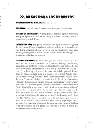 ro        22. MIGAS PARA LOS PERRITOS
ue
mo    RECORRIENDO LA BIBLIA: Mateo 15:21-28.
do
  a   OBJETIVO: Entender que fe es creer que Dios puede hacer todo.

      RECURSOS UTILIZADOS: Algunas rodajas de pan o algunos bizcochos,
      telas para representar ropas de los tiempos bíblicos, voz masculina para
      representar la voz de Jesús.

      INTRODUCCIÓN: Hoy quiero comenzar con algunas preguntas: ¿Quien
      de ustedes comió pan, bizcochos o galletitas y dejó caer al suelo las mi-
      gas? (haga migas con el pan). Seguro que a su mamá no le gustó nada
      de eso. ¿Saben que en la Biblia hay una historia acerca de las migas? Sí la
      Biblia tiene toda clase de historias.

      HISTORIA BIBLICA: La Biblia dice que una mujer (coloque una tela
      sobre su cabeza para representar usted misma a la mujer) estaba muy
      triste, tenía un problema terrible. Su hijita (llame a una niña de las que
      están escuchando para representar a la hija y colóquele una tela en la
      cabeza) estaba muy enferma, tenía una enfermedad espiritual. Perma-
      necía en cama, acostada (pida a la niña que se acueste). Aquella mujer
      oyó hablar de Jesús, y fue detrás de él. Cuando encontró a Jesús lo seguía
      diciendo: “Jesús, hijo de David, ten misericordia de mí, mi hija está muy
      enferma”. Los discípulos trataron de hacer que se callara y se fuera (apár-
      tese como si se estuviera yendo) pero ella no desistió. Continuó gritando:
      “Jesús, hijo de David, ten misericordia de mí, mi hija está muy enferma”.
      Cuando Jesús la oyó, la miró y le dio una respuesta muy inteligente. Le
      dijo: (se escucha una voz por el parlante) “Mujer, ¿cómo puedo tomar
      la comida de los hijos y dársela a los perritos?” Ah, la mujer miró a Jesús
      y le dijo: “Señor, hasta los perritos comen de las migajas que caen de la
      mesa de sus dueños” (arrodíllese mientras tanto y haga migas nueva-
      mente). ¡Qué maravilla! ¡Cuánta fe! En ese momento, mientras hablaba,
      el milagro sucedió. La hija quedó sana (levante a la niña) y nunca más
      tuvo esa enfermedad espiritual.



                                                                               45
 