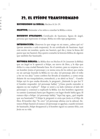 o?
es
           23. EL ETÍOPE TRANSFORMADO
de    RECORRIENDO LA BIBLIA: Hechos 8:26-29.
an
 ía
      OBJETIVO: Estimular a los niños a enseñar la Biblia a otros.

      RECURSOS UTILIZADOS: Certificado de bautismo, figura de ángel,
      persona que represente el etíope, Biblia en rollo tipo pergamino.

      INTRODUCCIÓN: Observen lo que tengo en mi mano, ¿saben qué es?
      (preste atención a cada respuesta). Es mi certificado de bautismo. Aquí
      está escrito mi nombre, quién me bautizó, qué día y tiene la firma del
      pastor que me bautizó. Hoy quiero contarles la historia bíblica de alguien
      que también fue bautizado.

      HISTORIA BIBLICA: La Biblia dice en Hechos 8:26 (muestre la Biblia)
      que un ángel se le apareció a Felipe, un siervo de Dios, y le dijo que
      debía ir a una ciudad llamada Gaza. En el camino, para su sorpresa vio a
      un hombre (entra el personaje y se sienta cerca de los niños) que estaba
      en un carruaje leyendo la Biblia en voz alta: (el personaje abre el rollo
      y lee en voz alta) “como cordero fue llevado al matadero; y como oveja
      delante de sus trasquiladores, enmudeció, y no abrió su boca”. Cuando
      Felipe oyó lo que estaba diciendo, le preguntó: ¿Entiende lo que lee? Y
      el hombre respondió: (el personaje habla) “¿Cómo puedo entender si
      alguien no me explica?” Felipe se sentó a su lado (siéntese al lado del
      personaje) y comenzó a explicarle la Biblia. Los dos hombres siguieron
      su camino (caminan) hasta que llegaron a un lugar donde había agua. El
      eunuco dijo a Felipe: (el personaje habla) “Aquí hay agua, ¿qué impide
      que sea bautizado?” Y Felipe le preguntó si creía que Jesús es el Hijo de
      Dios. El hombre dijo “Sí, creo” (el personaje afirma con la cabeza). En-
      tonces Felipe bautizó al eunuco (el personaje se agacha), cuando terminó
      de bautizarlo, Felipe desapareció y el hombre siguió su camino feliz, con
      Jesús en su vida.




                                                                              47
 