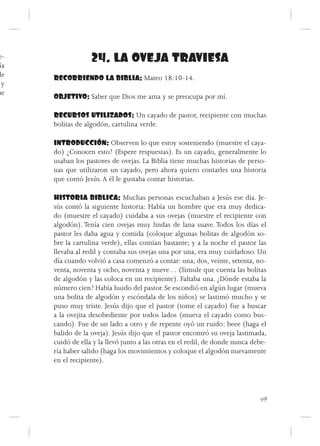 e-
 ía
                   24. LA OVEJA TRAVIESA
de    RECORRIENDO LA BIBLIA: Mateo 18:10-14.
  y
ue
      OBJETIVO: Saber que Dios me ama y se preocupa por mí.

      RECURSOS UTILIZADOS: Un cayado de pastor, recipiente con muchas
      bolitas de algodón, cartulina verde.

      INTRODUCCIÓN: Observen lo que estoy sosteniendo (muestre el caya-
      do) ¿Conocen esto? (Espere respuestas). Es un cayado, generalmente lo
      usaban los pastores de ovejas. La Biblia tiene muchas historias de perso-
      nas que utilizaron un cayado, pero ahora quiero contarles una historia
      que contó Jesús. A él le gustaba contar historias.

      HISTORIA BIBLICA: Muchas personas escuchaban a Jesús ese día. Je-
      sús contó la siguiente historia: Había un hombre que era muy dedica-
      do (muestre el cayado) cuidaba a sus ovejas (muestre el recipiente con
      algodón). Tenía cien ovejas muy lindas de lana suave. Todos los días el
      pastor les daba agua y comida (coloque algunas bolitas de algodón so-
      bre la cartulina verde), ellas comían bastante; y a la noche el pastor las
      llevaba al redil y contaba sus ovejas una por una, era muy cuidadoso. Un
      día cuando volvió a casa comenzó a contar: una, dos, veinte, setenta, no-
      venta, noventa y ocho, noventa y nueve… (Simule que cuenta las bolitas
      de algodón y las coloca en un recipiente). Faltaba una. ¿Dónde estaba la
      número cien? Había huido del pastor. Se escondió en algún lugar (mueva
      una bolita de algodón y escóndala de los niños) se lastimó mucho y se
      puso muy triste. Jesús dijo que el pastor (tome el cayado) fue a buscar
      a la ovejita desobediente por todos lados (mueva el cayado como bus-
      cando). Fue de un lado a otro y de repente oyó un ruido: beee (haga el
      balido de la oveja). Jesús dijo que el pastor encontró su oveja lastimada,
      cuidó de ella y la llevó junto a las otras en el redil, de donde nunca debe-
      ría haber salido (haga los movimientos y coloque el algodón nuevamente
      en el recipiente).




                                                                               49
 