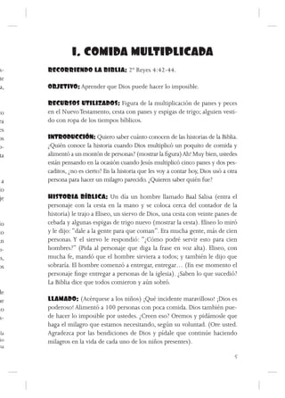 1. COMIDA MULTIPLICADA
s-    RECORRIENDO LA BIBLIA: 2º Reyes 4:42-44.
te
a,    OBJETIVO: Aprender que Dios puede hacer lo imposible.

      RECURSOS UTILIZADOS: Figura de la multiplicación de panes y peces
co    en el Nuevo Testamento, cesta con panes y espigas de trigo; alguien vesti-
ra    do con ropa de los tiempos bíblicos.
es
os    INTRODUCCIÓN: Quiero saber cuánto conocen de las historias de la Biblia.
o-    ¿Quién conoce la historia cuando Dios multiplicó un poquito de comida y
 ta   alimentó a un montón de personas? (mostrar la figura) Ah! Muy bien, ustedes
      están pensando en la ocasión cuando Jesús multiplicó cinco panes y dos pes-
      caditos, ¿no es cierto? En la historia que les voy a contar hoy, Dios usó a otra
 a    persona para hacer un milagro parecido. ¿Quieren saber quién fue?
lo
je    HISTORIA BÍBLICA: Un día un hombre llamado Baal Salisa (entra el
      personaje con la cesta en la mano y se coloca cerca del contador de la
      historia) le trajo a Eliseo, un siervo de Dios, una cesta con veinte panes de
do    cebada y algunas espigas de trigo nuevo (mostrar la cesta). Eliseo lo miró
to    y le dijo: “dale a la gente para que coman”. Era mucha gente, más de cien
an    personas. Y el siervo le respondió: “¿Cómo podré servir esto para cien
o-    hombres?” (Pida al personaje que diga la frase en voz alta). Eliseo, con
as,   mucha fe, mandó que el hombre sirviera a todos; y también le dijo que
os    sobraría. El hombre comenzó a entregar, entregar… (En ese momento el
      personaje finge entregar a personas de la iglesia). ¿Saben lo que sucedió?
      La Biblia dice que todos comieron y aún sobró.
de
ue    LLAMADO: (Acérquese a los niños) ¡Qué incidente maravilloso! ¡Dios es
io    poderoso! Alimentó a 100 personas con poca comida. Dios también pue-
 s-   de hacer lo imposible por ustedes. ¿Creen eso? Oremos y pidámosle que
      haga el milagro que estamos necesitando, según su voluntad. (Ore usted.
ela   Agradezca por las bendiciones de Dios y pídale que continúe haciendo
ño    milagros en la vida de cada uno de los niños presentes).
na
                                                                                    5
 