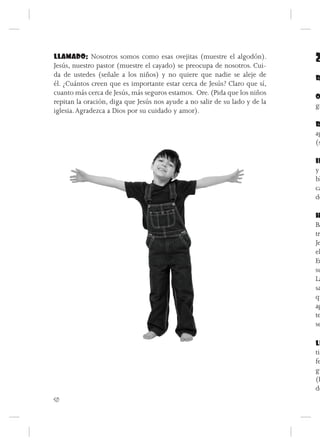 LLAMADO: Nosotros somos como esas ovejitas (muestre el algodón).
Jesús, nuestro pastor (muestre el cayado) se preocupa de nosotros. Cui-
                                                                             2
da de ustedes (señale a los niños) y no quiere que nadie se aleje de         R
él. ¿Cuántos creen que es importante estar cerca de Jesús? Claro que sí,
cuanto más cerca de Jesús, más seguros estamos. Ore. (Pida que los niños
                                                                             O
repitan la oración, diga que Jesús nos ayude a no salir de su lado y de la
                                                                             gr
iglesia. Agradezca a Dios por su cuidado y amor).
                                                                             R
                                                                             ag
                                                                             (s

                                                                             IN
                                                                             y
                                                                             bl
                                                                             ca
                                                                             de

                                                                             H
                                                                             Ba
                                                                             tre
                                                                             Je
                                                                             el
                                                                             En
                                                                             su
                                                                             La
                                                                             sa
                                                                             qu
                                                                             ag
                                                                             te
                                                                             se

                                                                             LL
                                                                             tiz
                                                                             fe
                                                                             gu
                                                                             (P
                                                                             de
50
 