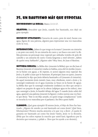 ).
 i-
      25. UN BAUTISMO MÁS QUE ESPECIAL
de    RECORRIENDO LA BIBLIA: Mateo 3:13-17.
sí,
os
      OBJETIVO: Descubrir que Jesús, cuando fue bautizado, nos dejó un
 la
      gran ejemplo.

      RECURSOS UTILIZADOS: Cinturón de cuero, pote de miel, fuente con
      agua, figura de una paloma, alguien para representar una voz masculina
      (solo la voz).

      INTRODUCCIÓN: ¿Saben lo que tengo en la mano? (muestre un cinturón
      y un pote con miel). Es un cinturón de cuero y un frasco con miel. La Bi-
      blia presenta un personaje muy especial que utilizaba vestidos de pelo de
      camello y un cinturón de cuero. Comía langostas y miel silvestre. ¿Saben
      de quién estoy hablando? ¿Alguien sabe? Muy bien, de Juan el Bautista.

      HISTORIA BIBLICA: La Biblia dice (muestre la Biblia) que un día Juan el
      Bautista (muestre el cinturón) estaba en Galilea, cerca del río Jordán (mues-
      tre la fuente con agua), y de repente, se acercó alguien muy especial. Era
      Jesús y le pidió a Juan que lo bautizara. Al principio Juan no quiso, (mueva
      el cinturón) le dijo que Jesús debería bautizarlo a él (muestre el cinturón).
      En aquel momento Jesús insistió. Juan, muy obediente, tomó a Jesús y lo
      sumergió totalmente en el agua (sumerja su brazo en la fuente de agua).
      La Biblia dice que lo sumergió totalmente (enfatice) no dice que arrojó o
      salpicó un poquito de agua en la cabeza (salpique agua en los niños), sino
      que sumergió a Jesús, lo hundió debajo del agua. Y cuando Jesús subió del
      agua, apareció una paloma (muestre la figura) y todos oyeron una voz fuer-
      te que decía: “Este es mi Hijo amado, en quien tengo complacencia” (solo
      se escucha la voz masculina por el parlante). Era Dios quien habló.

      LLAMADO: ¡Qué gran ejemplo! El mismo Jesús, el Hijo de Dios fue bau-
      tizado. ¿Alguno de ustedes ya está bautizado así como Jesús? ¡Qué bien,
      felicitaciones! Presten mucha atención a lo que voy a decir: ¿A quién le
      gustaría ser bautizado así como fue Jesús? Amén, Jesús ve tu decisión.
      (Pida que los niños repitan la oración que usted hará. Agradezca por la
      decisión que tomaron, y pídale a Dios que los ayude a no desistir).
                                                                             51
 