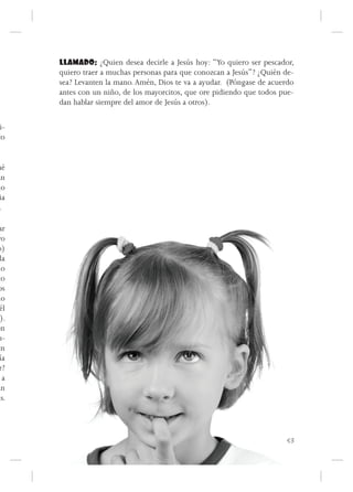 LLAMADO: ¿Quien desea decirle a Jesús hoy: “Yo quiero ser pescador,
       quiero traer a muchas personas para que conozcan a Jesús”? ¿Quién de-
       sea? Levanten la mano. Amén, Dios te va a ayudar. (Póngase de acuerdo
       antes con un niño, de los mayorcitos, que ore pidiendo que todos pue-
       dan hablar siempre del amor de Jesús a otros).

 i-
co


ué
an
do
 ia
 .

 ar
ro
o)
 la
 lo
to
os
do
 él
  ).
on
m-
en
 ía
 r?
   a
un
ús.




                                                                          53
 